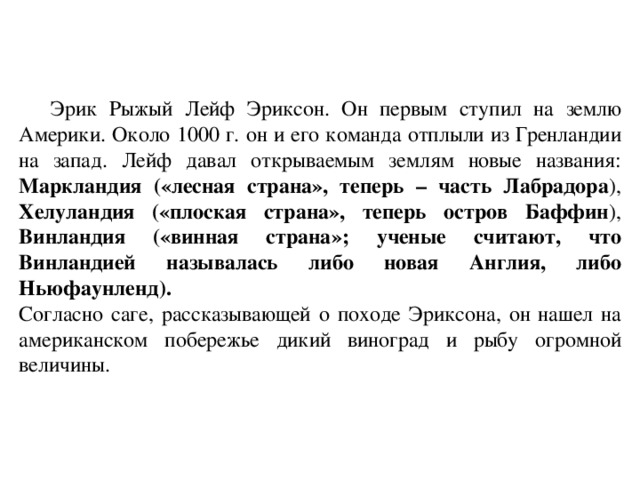 Эрик Рыжый Лейф Эриксон. Он первым ступил на землю Америки. Около 1000 г. он и его команда отплыли из Гренландии на запад. Лейф давал открываемым землям новые названия: Маркландия («лесная страна», теперь – часть Лабрадора ), Хелуландия («плоская страна», теперь остров Баффин ), Винландия («винная страна»; ученые считают, что Винландией называлась либо новая Англия, либо Ньюфаунленд). Согласно саге, рассказывающей о походе Эриксона, он нашел на американском побережье дикий виноград и рыбу огромной величины.