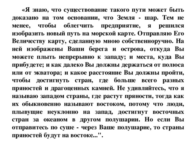 «Я знаю, что существование такого пути может быть доказано на том основании, что Земля - шар. Тем не менее, чтобы облегчить предприятие, я решился изобразить новый путь на морской карте. Отправляю Его Величеству карту, сделанную мною собственноручно. На ней изображены Ваши берега и острова, откуда Вы можете плыть непрерывно к западу; и места, куда Вы прибудете; и как далеко Вы должны держаться от полюса или от экватора; и какое расстояние Вы должны пройти, чтобы достигнуть стран, где больше всего разных пряностей и драгоценных камней. Не удивляйтесь, что я называю западом страны, где растут пряности, тогда как их обыкновенно называют востоком, потому что люди, плывущие неуклонно на запад, достигнут восточных стран за океаном в другом полушарии. Но если Вы отправитесь по суше - через Ваше полушарие, то страны пряностей будут на востоке...