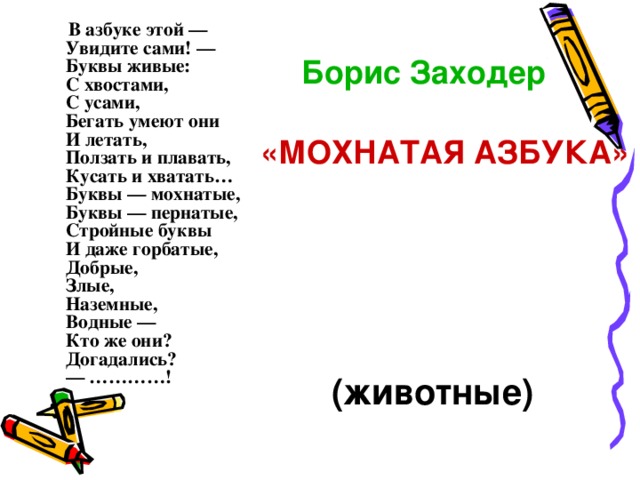 В азбуке этой —  Увидите сами! —  Буквы живые:  С хвостами,  С усами,  Бегать умеют они  И летать,  Ползать и плавать,  Кусать и хватать…  Буквы — мохнатые,  Буквы — пернатые,  Стройные буквы  И даже горбатые,  Добрые,  Злые,  Наземные,  Водные —  Кто же они?  Догадались?  — …………!    Борис  Заходер     « МОХНАТАЯ АЗБУКА »  (животные)