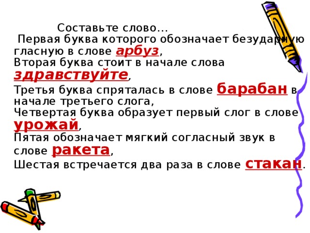 Составьте слово…  Первая буква которого обозначает безударную гласную в слове арбуз ,  Вторая буква стоит в начале слова здравствуйте ,   Третья буква спряталась в слове барабан в начале третьего слога,  Четвертая буква образует первый слог в слове урожай ,   Пятая обозначает мягкий согласный звук в слове ракета ,  Шестая встречается два раза в слове стакан .