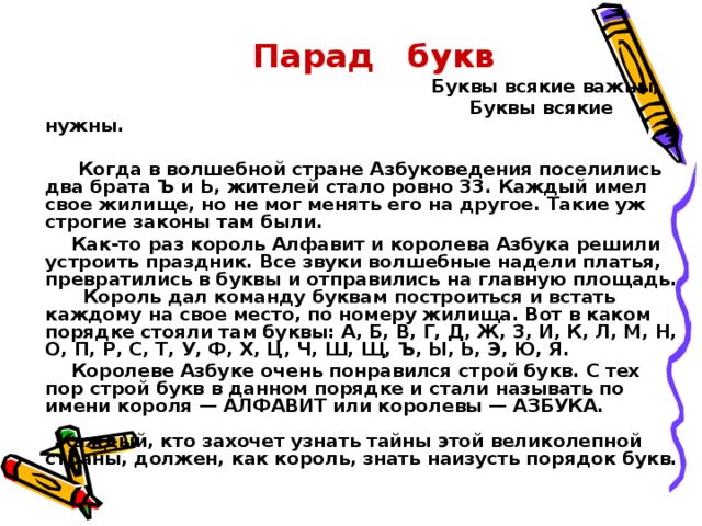 Парад букв  Буквы всякие важны,  Буквы всякие нужны.   Когда в волшебной стране Азбуковедения поселились два брата Ъ и Ь, жителей стало ровно 33. Каждый имел свое жилище, но не мог менять его на другое. Такие уж строгие законы там были.  Как-то раз король Алфавит и королева Азбука решили устроить праздник. Все звуки волшебные надели платья, превратились в бук­вы и отправились на главную площадь.   Король дал команду буквам построиться и встать каждому на свое место, по номеру жилища. Вот в каком порядке стояли там буквы: А, Б, В, Г, Д, Ж, 3, И, К, Л, М, Н, О, П, Р, С, Т, У, Ф, X, Ц, Ч, Ш, Щ, Ъ, Ы, Ь, Э, Ю, Я.  Королеве Азбуке очень понравился строй букв. С тех пор строй букв в данном порядке и стали называть по имени короля — АЛФА­ВИТ или королевы — АЗБУКА.     Каждый, кто захочет узнать тайны этой великолепной страны, должен, как король, знать наизусть порядок букв.