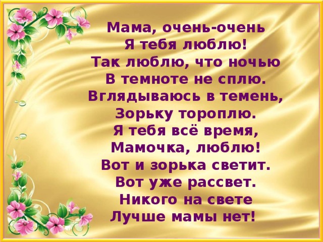 Мама, очень-очень  Я тебя люблю!  Так люблю, что ночью  В темноте не сплю.  Вглядываюсь в темень,  Зорьку тороплю.  Я тебя всё время,  Мамочка, люблю!  Вот и зорька светит.  Вот уже рассвет.  Никого на свете  Лучше мамы нет!