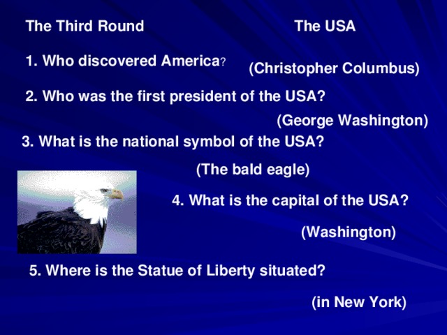 The Third Round The USA 1. Who discovered America ? (Christopher Columbus) 2. Who was the first president of the USA? (George Washington) 3. What is the national symbol of the USA? (The bald eagle) 4. What is the capital of the USA? (Washington) 5. Where is the Statue of Liberty situated? (in New York)