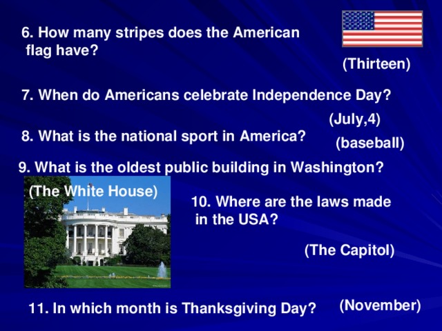 6. How many stripes does the American  flag have? (Thirteen) 7. When do Americans celebrate Independence Day? ( July,4) 8. What is the national sport in America? (baseball) 9. What is the oldest public building in Washington? (The White House) 10. Where are the laws made  in the USA? (The Capitol) (November) 11. In which month is Thanksgiving Day?
