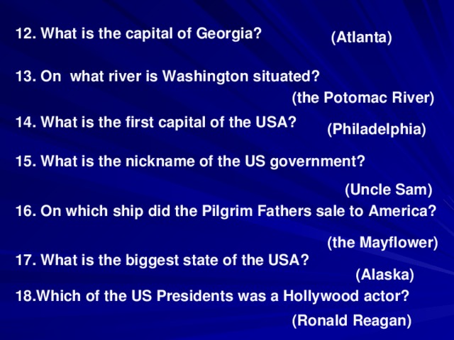 12. What is the capital of Georgia? (Atlanta) 13. On what river is Washington situated? (the Potomac River) 14. What is the first capital of the USA? (Philadelphia) 15. What is the nickname of the US government? (Uncle Sam) 16. On which ship did the Pilgrim Fathers sale to America? (the Mayflower) 17. What is the biggest state of the USA? (Alaska) 18.Which of the US Presidents was a Hollywood actor? (Ronald Reagan)