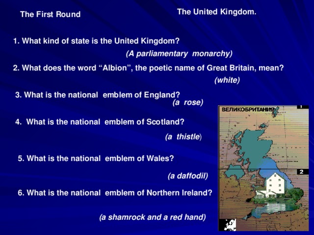 The United Kingdom. The First Round 1. What kind of state is the United Kingdom? (A parliamentary monarchy) 2. What does the word “Albion”, the poetic name of Great Britain, mean? (white) 3. What is the national emblem of England? (a rose) 4. What is the national emblem of Scotland? (a thistle ) 5. What is the national emblem of Wales? ( a daffodil) 6. What is the national emblem of Northern Ireland? (a shamrock and a red hand)