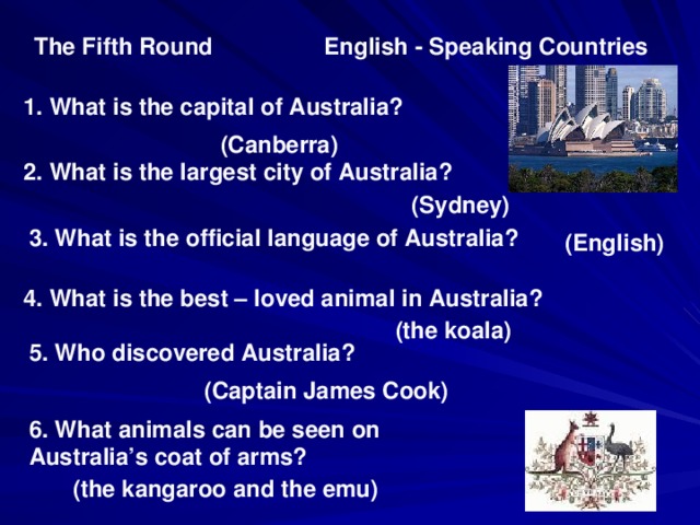 English - Speaking Countries The Fifth Round 1. What is the capital of Australia? (Canberra) 2. What is the largest city of Australia? (Sydney) 3. What is the official language of Australia? (English) 4. What is the best – loved animal in Australia? (the koala) 5. Who discovered Australia? (Captain James Cook) 6 .  What animals can be seen on Australia’s coat of arms? (the kangaroo and the emu)