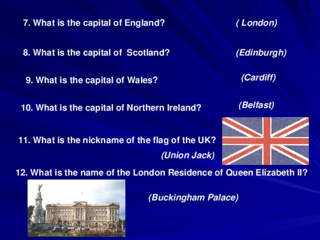 7. What is the capital of England? ( London) 8. What is the capital of Scotland? (Edinburgh) (Cardiff) 9. What is the capital of Wales? (Belfast) 10. What is the capital of Northern Ireland? 11. What is the nickname of the flag of the UK? (Union Jack) 12. What is the name of the London Residence of Queen Elizabeth II? (Buckingham Palace)