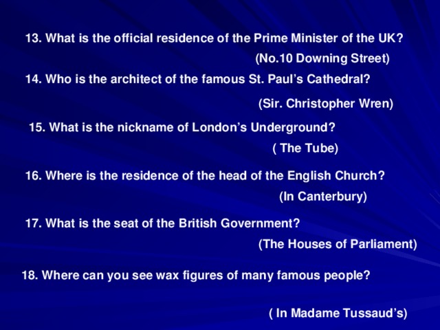 13. What is the official residence of the Prime Minister of the UK? (No.10 Downing Street) 14. Who is the architect of the famous St. Paul’s Cathedral? (Sir. Christopher Wren ) 15. What is the nickname of London’s Underground? ( The Tube) 16. Where is the residence of the head of the English Church? ( In Canterbury) 17. What is the seat of the British Government? (The Houses of Parliament) 18. Where can you see wax figures of many famous people? ( In Madame Tussaud’s)