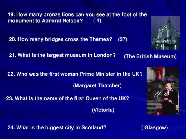 19. How many bronze lions can you see at the foot of the monument to Admiral Nelson? ( 4) 20. How many bridges cross the Thames? ( 27 ) 21. What is the largest museum in London? (The British Museum) 22. Who was the first woman Prime Minister in the UK? (Margaret Thatcher) 23. What is the name of the first Queen of the UK? (Victoria) 24. What is the biggest city in Scotland? ( Glasgow)