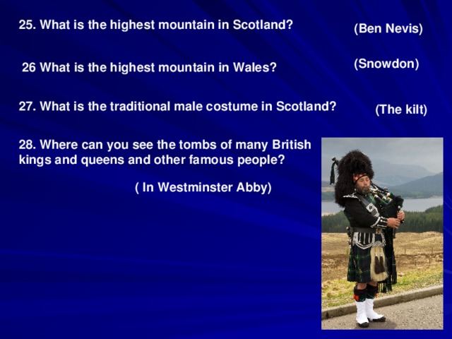 25. What is the highest mountain in Scotland? (Ben Nevis) (Snowdon) 26 What is the highest mountain in Wales? 27. What is the traditional male costume in Scotland? (The kilt) 28. Where can you see the tombs of many British kings and queens and other famous people? ( In Westminster Abby)
