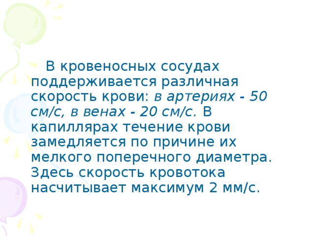 В кровеносных сосудах поддерживается различная скорость крови: в артериях - 50 см/с, в венах - 20 см/с.  В капиллярах течение крови замедляется по причине их мелкого поперечного диаметра. Здесь скорость кровотока насчитывает максимум 2 мм/с.