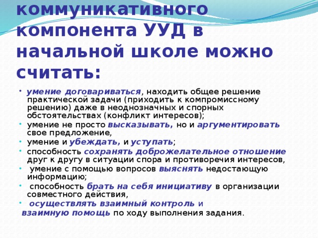 Главными показателями развития коммуникативного компонента УУД в начальной школе можно считать: умение договариваться , находить общее решение практической задачи  (приходить к компромиссному решению) даже в неоднозначных и спорных обстоятельствах (конфликт интересов); умение не просто высказывать , но и аргументировать  свое  предложение, умение и убеждать,  и уступать ; способность  сохранять доброжелательное отношение  друг к другу в ситуации спора и противоречия интересов,  умение с помощью  вопросов выяснять  недостающую информацию;  способность  брать на себя инициативу  в организации совместного  действия,  осуществлять взаимный контроль  и  взаимную помощь  по ходу выполнения задания.