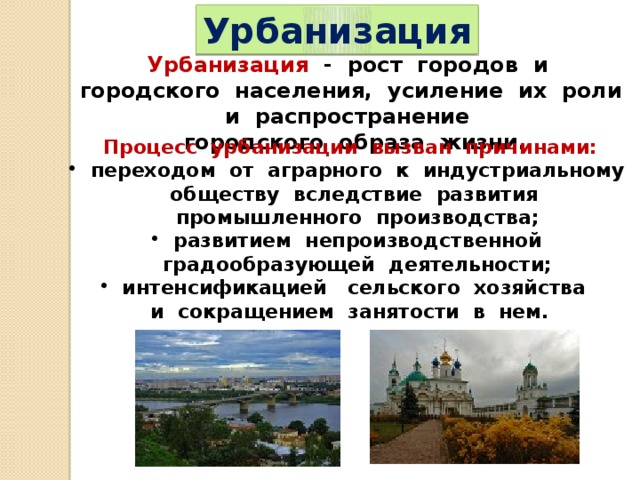 Урбанизация Урбанизация - рост городов и городского населения, усиление их роли и распространение городского образа жизни. Процесс урбанизации вызван причинами:  переходом от аграрного к индустриальному обществу вследствие развития промышленного производства;  развитием непроизводственной градообразующей деятельности;  интенсификацией сельского хозяйства и сокращением занятости в нем.