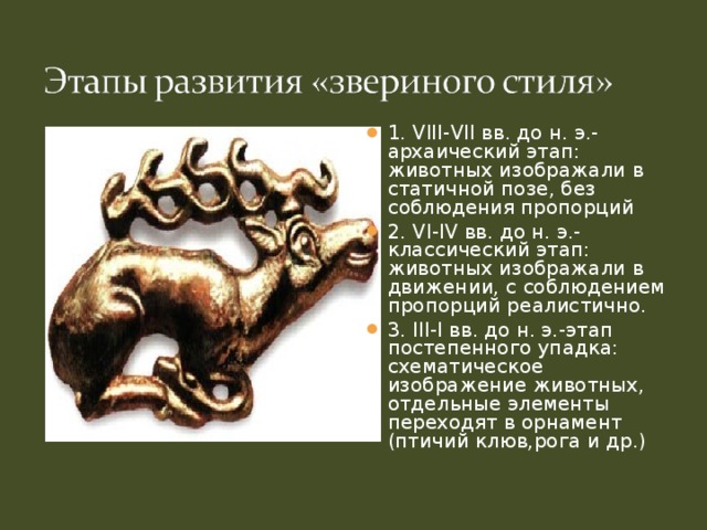 1. VIII - VII вв. до н. э.-архаический этап: животных изображали в статичной позе, без соблюдения пропорций 2. VI - IV вв. до н. э.-классический этап: животных изображали в движении, с соблюдением пропорций реалистично. 3. III - I вв. до н. э.-этап постепенного упадка: схематическое изображение животных, отдельные элементы переходят в орнамент (птичий клюв,рога и др.)