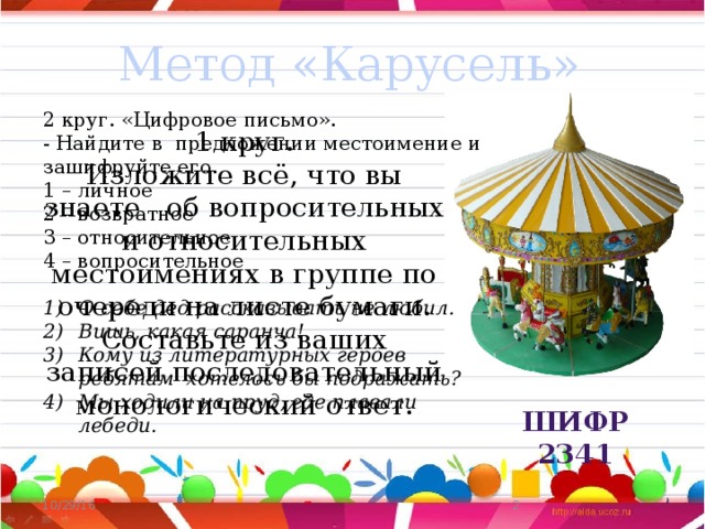 Метод «Карусель»  2 круг. «Цифровое письмо». - Найдите в предложении местоимение и зашифруйте его. 1 – личное 2 – возвратное 3 – относительное 4 – вопросительное   О себе дед рассказывать не любил. Вишь, какая саранча! Кому из литературных героев ребятам хотелось бы подражать? Мы ходили на пруд, где плавали лебеди. 1 круг. Изложите всё, что вы знаете об вопросительных и относительных местоимениях в группе по очереди на листе бумаги. Составьте из ваших записей последовательный монологический ответ. Шифр 2341  10/29/16