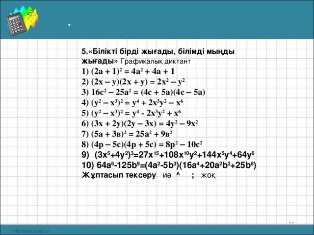 . 5 .«Білікті бірді жығады, білімді мыңды жығады»  Графикалық диктант   1) (2а + 1) 2 = 4а 2 + 4а + 1 2) (2х – у)(2х + у) = 2х 2  – у 2 3) 16с 2  – 25а 2 = (4с + 5а)(4с – 5а) 4) (у 2  – х 3 ) 2 = у 4 + 2х 3 у 2  – х 6 5) (у 2  – х 3 ) 2 = у 4 - 2х 3 у 2 + х 6 6) (3х + 2у)(2у – 3х) = 4у 2  – 9х 2 7) (5а + 3в) 2 = 25а 2 + 9в 2 8) (4р – 5с)(4р + 5с) = 8р 2  – 10с 2 9)  (3х 5 +4у 2 ) 3 = 27х 15 +108 x 10 y 2 + 144х 5 у 4 + 64у 6 10) 64 a 6 -125 b 9 = ( 4 a 2 -5 b 3 )(1 6 a 4 + 2 0 a 2 b 3 +2 5 b 6 ) Жұптасып тексеру иә ^  ; жоқ   10