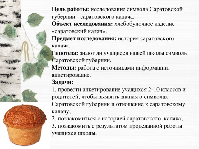 Цель работы: исследование символа Саратовской губернии - саратовского калача.  Объект исследования: хлебобулочное изделие «саратовский калач».  Предмет исследования: история саратовского калача.  Гипотеза: знают ли учащиеся нашей школы символы Саратовской губернии.  Методы: работа с источниками информации, анкетирование.  Задачи:  1. провести анкетирование учащихся 2-10 классов и родителей, чтобы выявить знания о символах Саратовской губернии и отношение к саратовскому калачу;  2. познакомиться с историей саратовского калача;  3. познакомить с результатом проделанной работы учащихся школы.