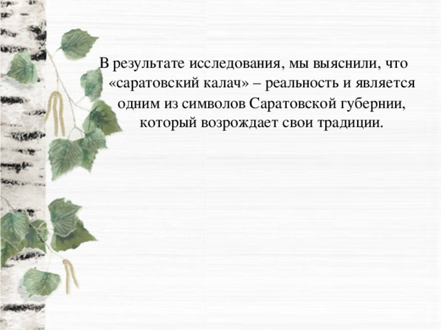 В результате исследования, мы выяснили, что «саратовский калач» – реальность и является  одним из символов Саратовской губернии, который возрождает свои традиции.