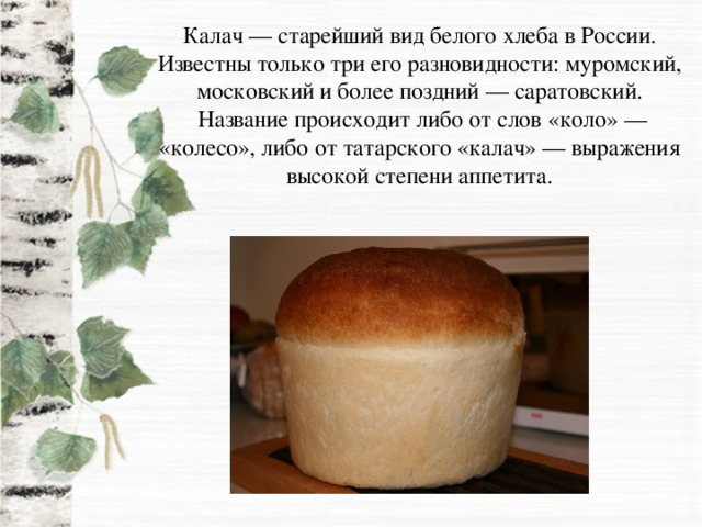 Калач — старейший вид белого хлеба в России. Известны только три его разновидности: муромский, московский и более поздний — саратовский.  Название происходит либо от слов «коло» — «колесо», либо от татарского «калач» — выражения высокой степени аппетита.