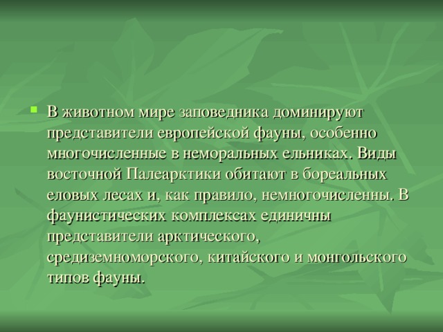 В животном мире заповедника доминируют представители европейской фауны, особенно многочисленные в неморальных ельниках. Виды восточной Палеарктики обитают в бореальных еловых лесах и, как правило, немногочисленны. В фаунистических комплексах единичны представители арктического, средиземноморского, китайского и монгольского типов фауны.