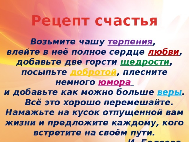 Рецепт счастья Возьмите чашу терпения , влейте в неё полное сердце любви , добавьте две горсти щедрости , посыпьте добротой , плесните немного юмора  и добавьте как можно больше веры .   Всё это хорошо перемешайте. Намажьте на кусок отпущенной вам жизни и предложите каждому, кого встретите на своём пути. И. Беляева.