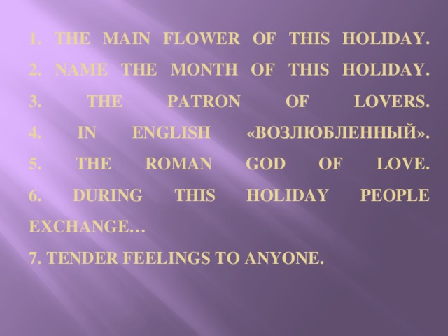 1. THE MAIN FLOWER OF THIS HOLIDAY.  2. NAME THE MONTH OF THIS HOLIDAY.  3. THE PATRON OF LOVERS.  4. IN ENGLISH «ВОЗЛЮБЛЕННЫЙ».  5. THE ROMAN GOD OF LOVE.  6. DURING THIS HOLIDAY PEOPLE EXCHANGE…  7. TENDER FEELINGS TO ANYONE.