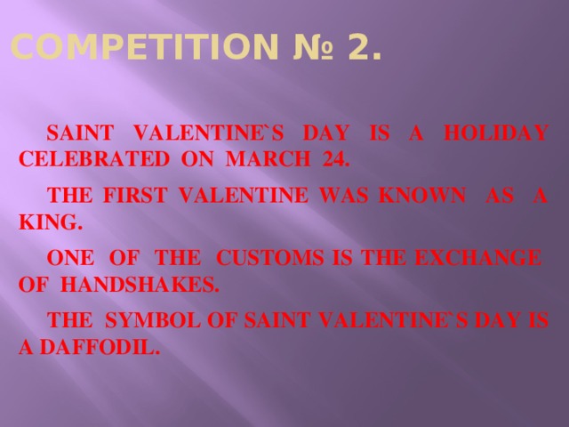 COMPETITION № 2.  SAINT VALENTINE`S DAY IS A HOLIDAY CELEBRATED ON MARCH 24.  THE FIRST VALENTINE WAS KNOWN AS A KING.  ONE OF THE CUSTOMS IS THE EXCHANGE OF HANDSHAKES.  THE SYMBOL OF SAINT VALENTINE`S DAY IS A DAFFODIL.