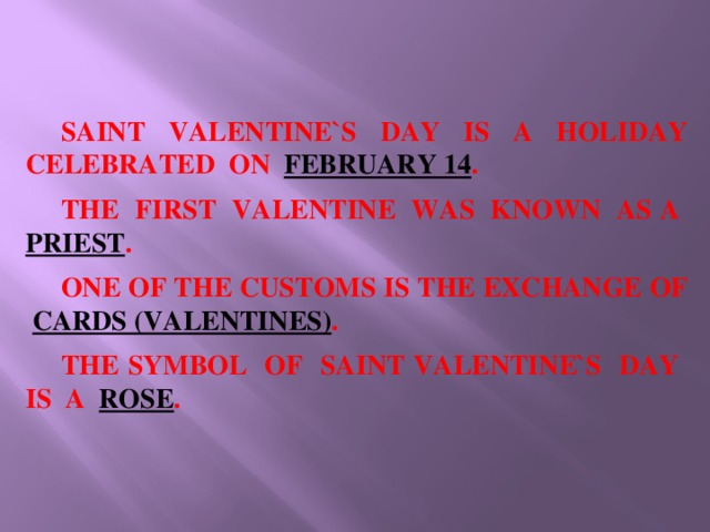SAINT VALENTINE`S DAY IS A HOLIDAY CELEBRATED ON FEBRUARY 14 .  THE FIRST VALENTINE WAS KNOWN AS A PRIEST .  ONE OF THE CUSTOMS IS THE EXCHANGE OF CARDS (VALENTINES) .  THE SYMBOL OF SAINT VALENTINE`S DAY IS A ROSE .