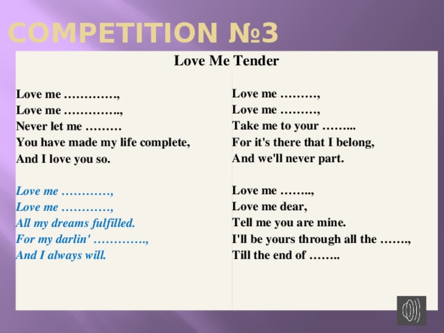 COMPETITION №3 Love Me Tender Love me ………….,  Love me …………..,  Never let me ………  You have made my life complete,  And I love you so.   Love me …………,  Love me …………,  All my dreams fulfilled.  For my darlin' ………….,  And I always will.    Love me ………,  Love me ………,  Take me to your ……...  For it's there that I belong,  And we'll never part.  Love me ……..,  Love me dear,  Tell me you are mine.  I'll be yours through all the …….,  Till the end of ……..