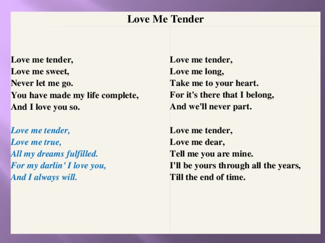 Love Me Tender Love me tender,  Love me sweet,  Never let me go.  You have made my life complete,  And I love you so.   Love me tender,  Love me true,  All my dreams fulfilled.  For my darlin' I love you,  And I always will.    Love me tender,  Love me long,  Take me to your heart.  For it's there that I belong,  And we'll never part.  Love me tender,  Love me dear,  Tell me you are mine.  I'll be yours through all the years,  Till the end of time.