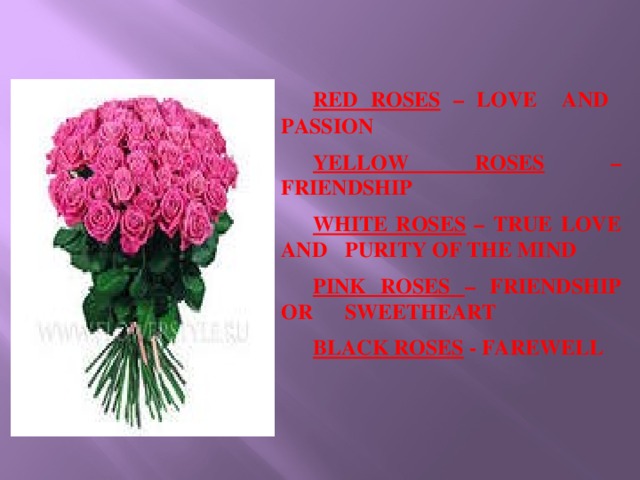 RED ROSES – LOVE AND PASSION  YELLOW ROSES – FRIENDSHIP  WHITE ROSES – TRUE LOVE AND  PURITY OF THE MIND  PINK ROSES – FRIENDSHIP OR  SWEETHEART  BLACK ROSES - FAREWELL