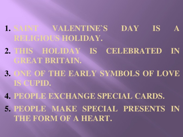 SAINT VALENTINE`S DAY IS A RELIGIOUS HOLIDAY. THIS HOLIDAY IS CELEBRATED IN GREAT BRITAIN. ONE OF THE EARLY SYMBOLS OF LOVE IS CUPID. PEOPLE EXCHANGE SPECIAL CARDS. PEOPLE MAKE SPECIAL PRESENTS IN THE FORM OF A HEART.
