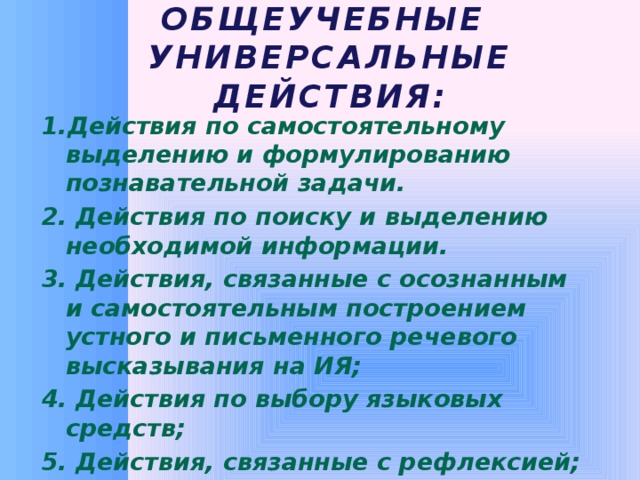 Общеучебные  универсальные действия: 1.Действия по самостоятельному выделению и формулированию познавательной задачи. 2. Действия по поиску и выделению необходимой информации. 3. Действия, связанные с осознанным и самостоятельным построением устного и письменного речевого высказывания на ИЯ;  4. Действия по выбору языковых средств;  5. Действия, связанные с рефлексией;  6. Действия смыслового чтения.