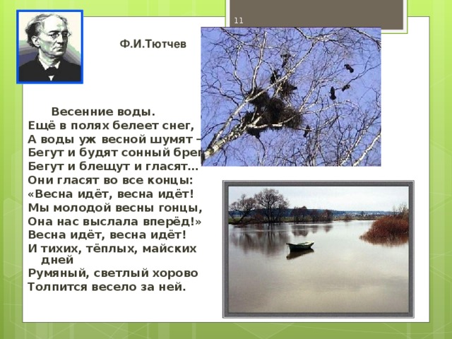 Ф.И.Тютчев  Весенние воды. Ещё в полях белеет снег, А воды уж весной шумят – Бегут и будят сонный брег, Бегут и блещут и гласят… Они гласят во все концы: «Весна идёт, весна идёт! Мы молодой весны гонцы, Она нас выслала вперёд!» Весна идёт, весна идёт! И тихих, тёплых, майских дней Румяный, светлый хорово Толпится весело за ней.