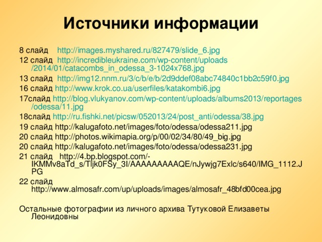 Источники информации 8 слайд http :// images.myshared.ru /827479/slide_6.jpg 12 слайд http :// incredibleukraine.com / wp-content / uploads /2014/01/catacombs_in_odessa_3-1024x768.jpg  13 слайд http ://img12.nnm.ru/3/c/b/e/b/2d9ddef08abc74840c1bb2c59f0.jpg 16 слайд http :// www.krok.co.ua / userfiles /katakombi6.jpg 17слайд http :// blog.vlukyanov.com / wp-content / uploads /albums2013/ reportages / odessa /11.jpg 18слайд http :// ru.fishki.net / picsw /052013/24/ post_anti / odessa /38.jpg 19 слайд http://kalugafoto.net/images/foto/odessa/odessa211.jpg 20 слайд http://photos.wikimapia.org/p/00/02/34/80/49_big.jpg 20 слайд http://kalugafoto.net/images/foto/odessa/odessa231.jpg 21 слайд http://4.bp.blogspot.com/-IKMMv8aTd_s/Tljk0FSy_3I/AAAAAAAAAQE/nJywjg7Exlc/s640/IMG_1112.JPG 22 слайд http://www.almosafr.com/up/uploads/images/almosafr_48bfd00cea.jpg Остальные фотографии из личного архива Тутуковой Елизаветы Леонидовны