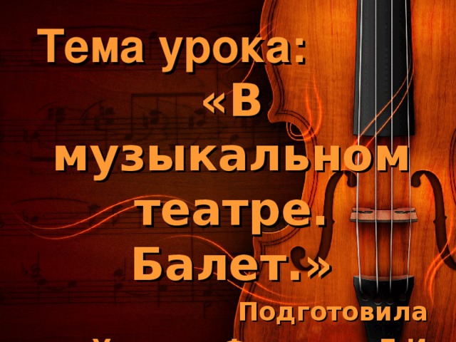 Тема урока: «В музыкальном театре. Балет.» Подготовила Учитель Федотова Л.И.