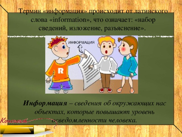 Термин «информация» происходит от латинского слова « information », что означает: «набор сведений, изложение, разъяснение». Информация – сведения об окружающих нас объектах, которые повышают уровень осведомленности человека.