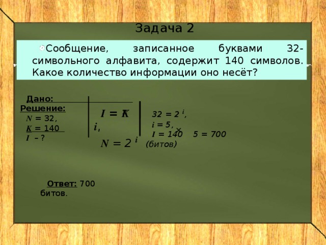 Задача 2 Сообщение, записанное буквами 32-символьного алфавита, содержит 140 символов. Какое количество информации оно несёт? Дано: Решение: N = 32, K = 140 I – ? I = K i , N = 2 i    32 = 2 i , i = 5, I = 140 5 = 700 (битов)  Ответ: 700 битов.