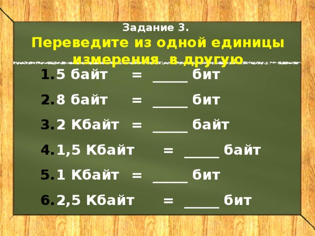 Задание 3. Переведите из одной единицы измерения в другую 5 байт  = _____ бит 8 байт  = _____ бит 2 Кбайт  = _____ байт 1,5 Кбайт  = _____ байт 1 Кбайт  = _____ бит 2,5 Кбайт  = _____ бит