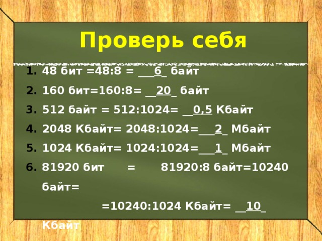 Проверь себя 48 бит =48:8  = ___ 6 _ байт 160 бит=160:8  = __ 20 _ байт 512 байт = 512:1024= __ 0,5 Кбайт 2048 Кбайт=  2048:1024=___ 2 _ Мбайт 1024 Кбайт= 1024:1024=___ 1 _ Мбайт 81920 бит  =  81920:8 байт=10240 байт=   =10240:1024 Кбайт= __ 10 _ Кбайт