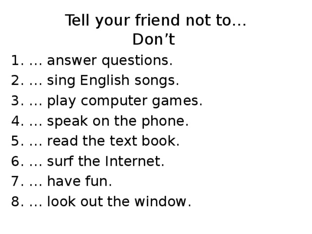 Tell your friend not to…  Don’t 1. … answer questions . 2. … sing English songs . 3. … play computer games . 4. … speak on the phone . 5. … read the text book . 6. … surf the Internet . 7. … have fun . 8. … look out the window .