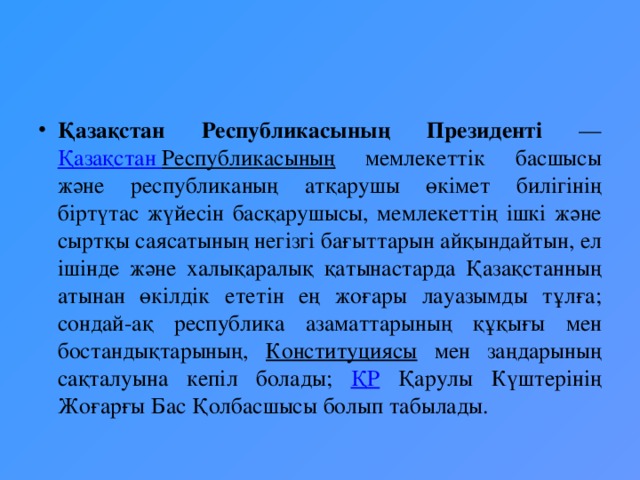 Қазақстан Республикасының Президенті — Қазақстан  Республикасының мемлекеттік басшысы және республиканың атқарушы өкімет билігінің біртүтас жүйесін басқарушысы, мемлекеттің ішкі және сыртқы саясатының негізгі бағыттарын айқындайтын, ел ішінде және халықаралық қатынастарда Қазақстанның атынан өкілдік ететін ең жоғары лауазымды тұлға; сондай-ақ республика азаматтарының құқығы мен бостандықтарының, Конституциясы мен заңдарының сақталуына кепіл болады; ҚР