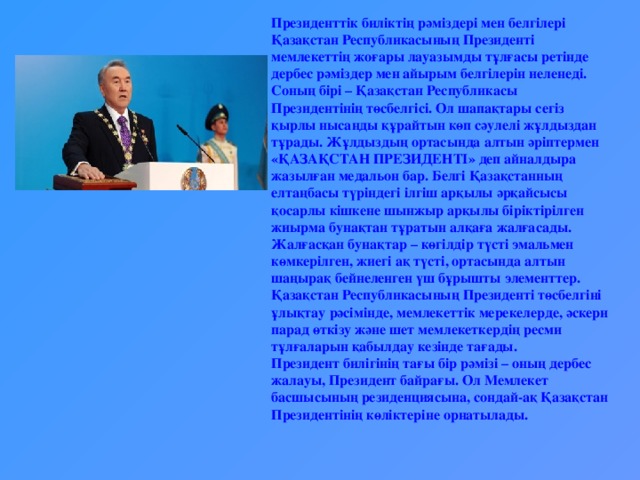 Президенттік биліктің рәміздері мен белгілері Қазақстан Республикасының Президенті мемлекеттің жоғары лауазымды тұлғасы ретінде дербес рәміздер мен айырым белгілерін иеленеді. Соның бірі – Қазақстан Республикасы Президентінің төсбелгісі. Ол шапақтары сегіз қырлы нысанды құрайтын көп сәулелі жұлдыздан тұрады. Жұлдыздың ортасында алтын әріптермен «ҚАЗАҚСТАН ПРЕЗИДЕНТІ» деп айналдыра жазылған медальон бар. Белгі Қазақстанның елтаңбасы түріндегі ілгіш арқылы әрқайсысы қосарлы кішкене шынжыр арқылы біріктірілген жиырма бунақтан тұратын алқаға жалғасады. Жалғасқан бунақтар – көгілдір түсті эмальмен көмкерілген, жиегі ақ түсті, ортасында алтын шаңырақ бейнеленген үш бұрышты элементтер. Қазақстан Республикасының Президенті төсбелгіні ұлықтау рәсімінде, мемлекеттік мерекелерде, әскери парад өткізу және шет мемлекеткердің ресми тұлғаларын қабылдау кезінде тағады. Президент билігінің тағы бір рәмізі – оның дербес жалауы, Президент байрағы. Ол Мемлекет басшысының резиденциясына, сондай-ақ Қазақстан Президентінің көліктеріне орнатылады.  