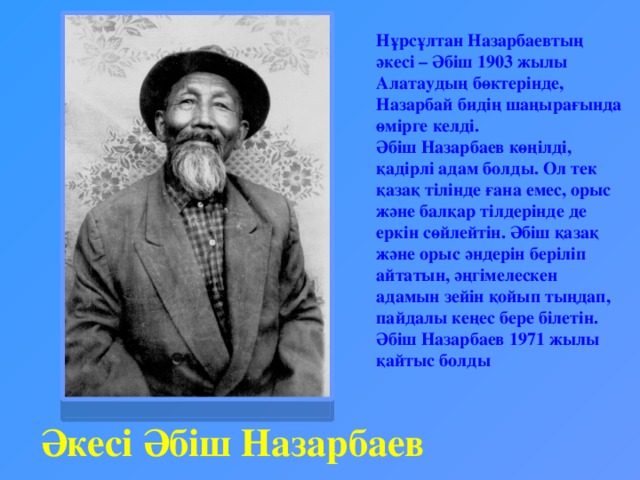 Нұрсұлтан Назарбаевтың әкесі – Әбіш 1903 жылы Алатаудың бөктерінде, Назарбай бидің шаңырағында өмірге келді. Әбіш Назарбаев көңілді, қадірлі адам болды. Ол тек қазақ тілінде ғана емес, орыс және балқар тілдерінде де еркін сөйлейтін. Әбіш қазақ және орыс әндерін беріліп айтатын, әңгімелескен адамын зейін қойып тыңдап, пайдалы кеңес бере білетін.  Әбіш Назарбаев 1971 жылы қайтыс болды Әкесі Әбіш Назарбаев