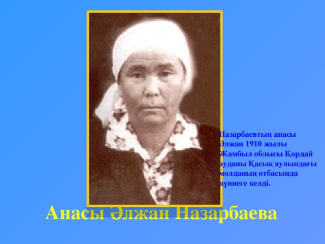 Назарбаевтың анасы Әлжан 1910 жылы Жамбыл облысы Қордай ауданы Қасық аулындағы молданың отбасында дүниеге келді. Анасы Әлжан Назарбаева