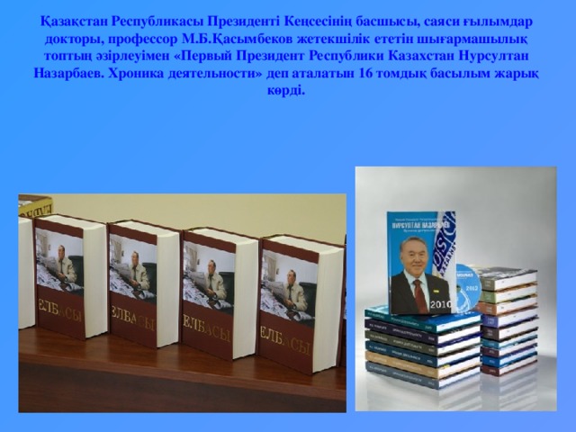 Қазақстан Республикасы Президенті Кеңсесінің басшысы, саяси ғылымдар докторы, профессор М.Б.Қасымбеков жетекшілік ететін шығармашылық топтың әзірлеуімен «Первый Президент Республики Казахстан Нурсултан Назарбаев. Хроника деятельности» деп аталатын 16 томдық басылым жарық көрді.