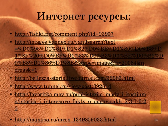 Интернет ресурсы: http://fishki.net/comment.php?id=93907  http://images.yandex.ru/yandsearch?text=%D0%98%D1%81%D1%82%D0%BE%D1%80%D0%B8%D1%8F%20%D0%BF%D1%83%D0%B3%D0%BE%D0%B2%D0%B8%D1%86%D1%8B&stype=image&lr=20084&noreask=1  http://bellezza-storia.livejournal.com/32986.html  http://www.tunnel.ru/view/post:392814  http://favoritka.moy.su/publ/istorija_mody_i_kostjuma/istorija_i_interesnye_fakty_o_pugovicakh_2/3-1-0-23  http://manasa.ru/mess_1349859033.html  http://pion-nt.ru/4669-nemnogo-o-pugovicax.html  http://rusalka7.ucoz.ru/index/0-35