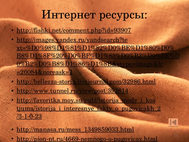 Интернет ресурсы: http://fishki.net/comment.php?id=93907  http://images.yandex.ru/yandsearch?text=%D0%98%D1%81%D1%82%D0%BE%D1%80%D0%B8%D1%8F%20%D0%BF%D1%83%D0%B3%D0%BE%D0%B2%D0%B8%D1%86%D1%8B&stype=image&lr=20084&noreask=1  http://bellezza-storia.livejournal.com/32986.html  http://www.tunnel.ru/view/post:392814  http://favoritka.moy.su/publ/istorija_mody_i_kostjuma/istorija_i_interesnye_fakty_o_pugovicakh_2/3-1-0-23  http://manasa.ru/mess_1349859033.html  http://pion-nt.ru/4669-nemnogo-o-pugovicax.html  http://rusalka7.ucoz.ru/index/0-35