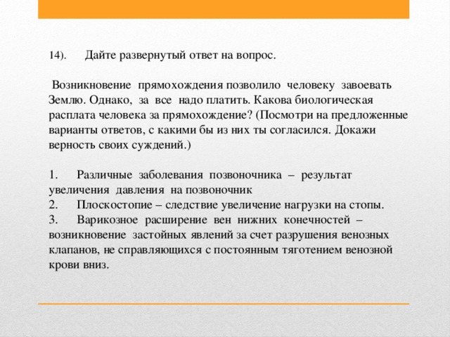 14).       Дайте развернутый ответ на вопрос.   Возникновение  прямохождения позволило  человеку  завоевать  Землю. Однако,  за  все  надо платить. Какова биологическая расплата человека за прямохождение? (Посмотри на предложенные варианты ответов, с какими бы из них ты согласился. Докажи верность своих суждений.)  1.      Различные  заболевания  позвоночника  –  результат  увеличения  давления  на позвоночник  2.      Плоскостопие – следствие увеличение нагрузки на стопы.  3.      Варикозное  расширение  вен  нижних  конечностей  –  возникновение  застойных явлений за счет разрушения венозных клапанов, не справляющихся с постоянным тяготением венозной крови вниз.